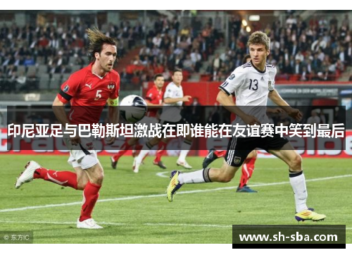 印尼亚足与巴勒斯坦激战在即谁能在友谊赛中笑到最后