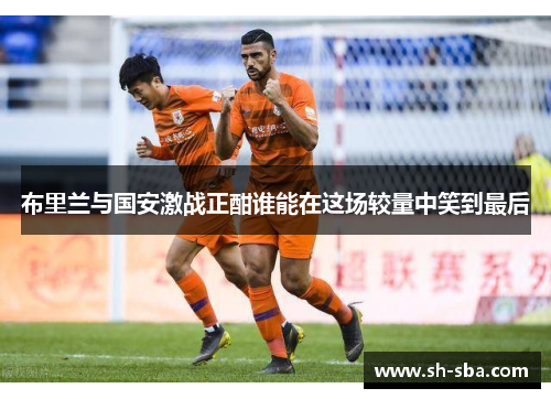 布里兰与国安激战正酣谁能在这场较量中笑到最后
